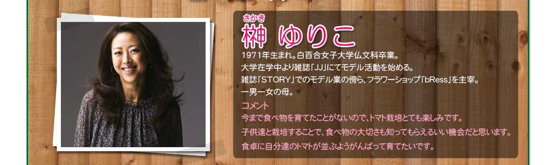 榊 ゆりこ1971年生まれ。白百合女子大学仏文科卒業。大学在学中より雑誌「JJ」にてモデル活動を始める。雑誌「STORY」でのモデル業の傍ら、フラワーショップ「bRess」を主宰。一男一女の母。コメント今まで食べ物を育てたことがないので、トマト栽培とても楽しみです。子供達と栽培することで、食べ物の大切さも知ってもらえるいい機会だと思います。食卓に自分達のトマトが並ぶようがんばって育てたいです。